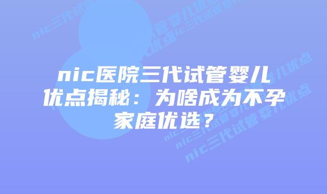 nic医院三代试管婴儿优点揭秘：为啥成为不孕家庭优选？