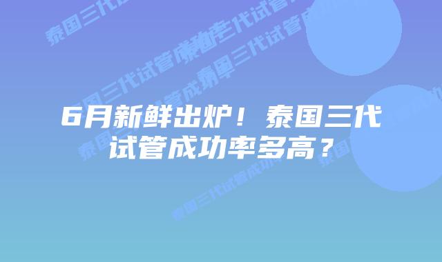6月新鲜出炉！泰国三代试管成功率多高？
