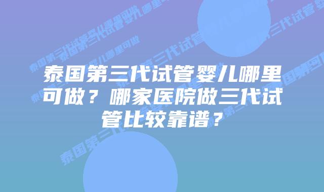 泰国第三代试管婴儿哪里可做？哪家医院做三代试管比较靠谱？