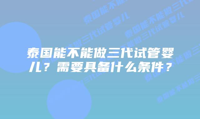 泰国能不能做三代试管婴儿？需要具备什么条件？