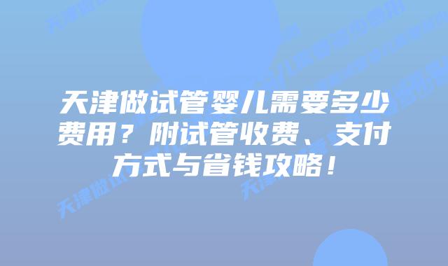 天津做试管婴儿需要多少费用？附试管收费、支付方式与省钱攻略！