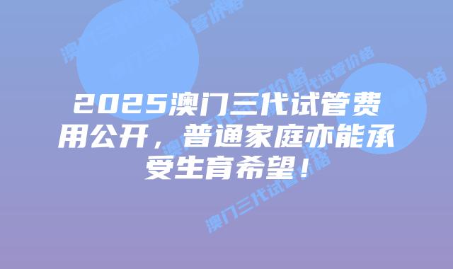 2025澳门三代试管费用公开,普通家庭亦能承受生育希望!插图 2025澳门三代试管费用公开,普通家庭亦能承受生育希望!