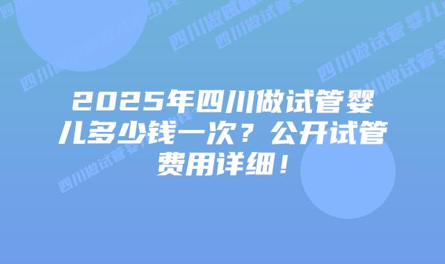 2025年四川做试管婴儿多少钱一次?公开试管费用详细!插图 2025年四川做试管婴儿多少钱一次?公开试管费用详细!