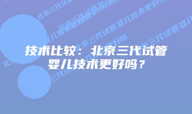 技术比较:北京三代试管婴儿技术更好吗?插图 技术比较:北京三代试管婴儿技术更好吗?