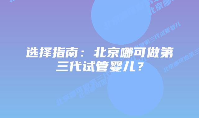 选择指南:北京哪可做第三代试管婴儿?插图 选择指南:北京哪可做第三代试管婴儿?