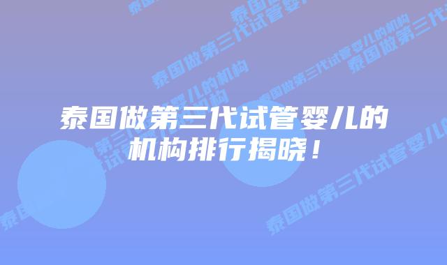 泰国做第三代试管婴儿的机构排行揭晓！