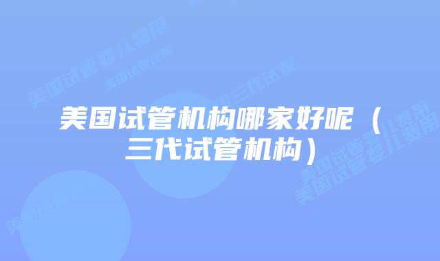 美国试管机构哪家好呢（三代试管机构）