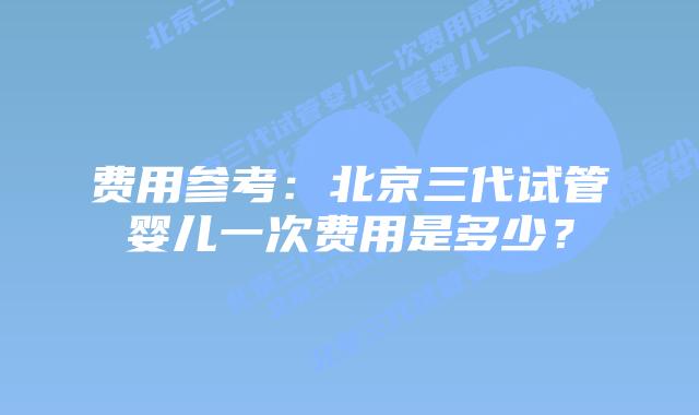 费用参考：北京三代试管婴儿一次费用是多少？