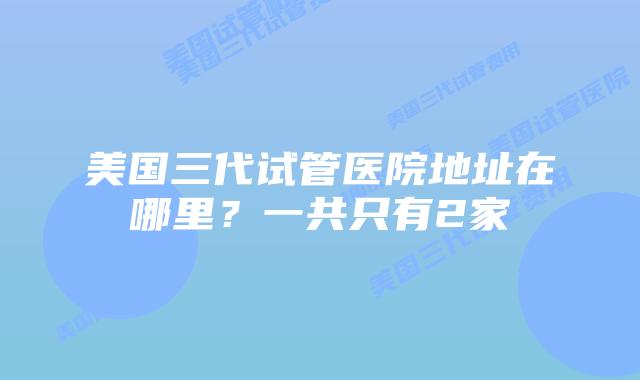 美国三代试管医院地址在哪里?一共只有2家插图 美国三代试管医院地址在哪里?一共只有2家