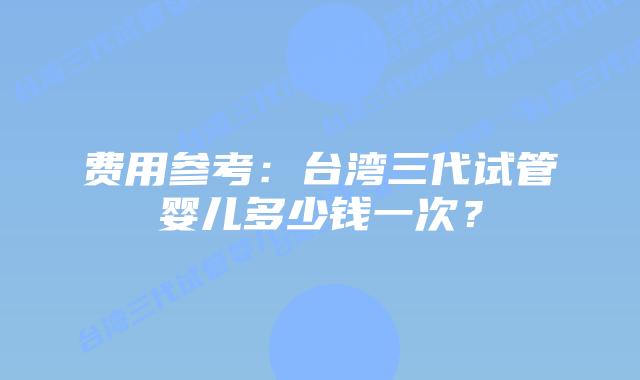 费用参考：台湾三代试管婴儿多少钱一次？