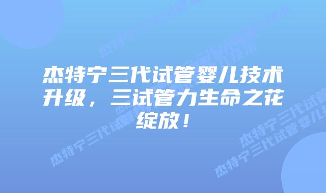 杰特宁三代试管婴儿技术升级，三试管力生命之花绽放！