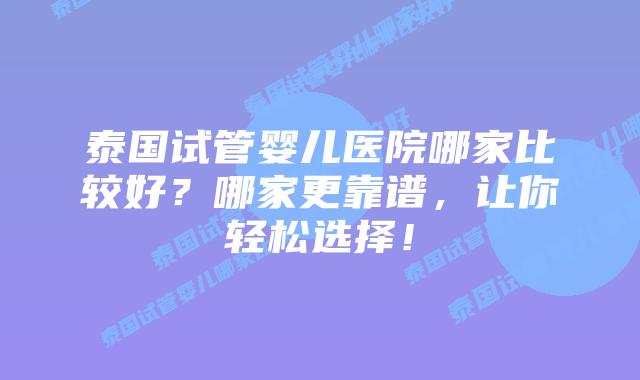 泰国试管婴儿医院哪家比较好？哪家更靠谱，让你轻松选择！