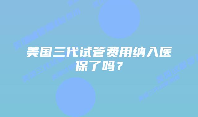 美国三代试管费用纳入医保了吗?插图 美国三代试管费用纳入医保了吗?