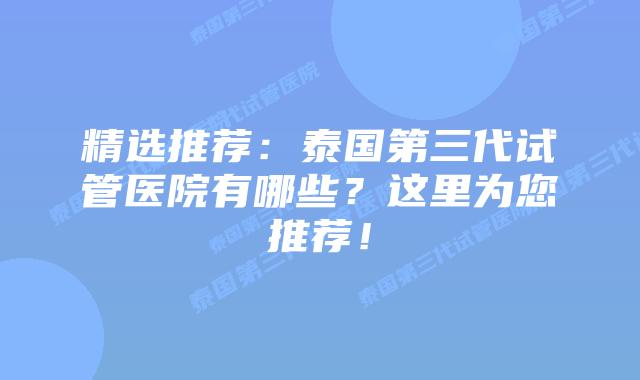 精选推荐：泰国第三代试管医院有哪些？这里为您推荐！