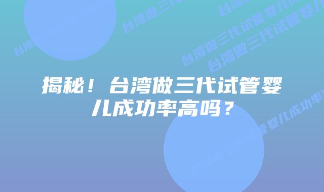 揭秘！台湾做三代试管婴儿成功率高吗？