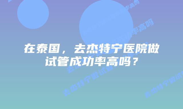 在泰国，去杰特宁医院做试管成功率高吗？