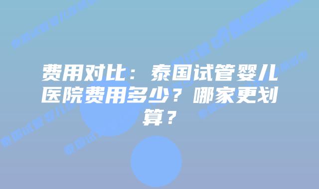 费用对比：泰国试管婴儿医院费用多少？哪家更划算？