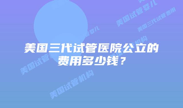 美国三代试管医院公立的费用多少钱?插图 美国三代试管医院公立的费用多少钱?