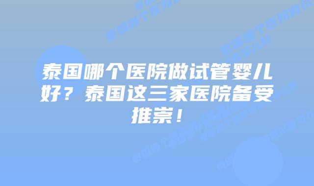 泰国哪个医院做试管婴儿好？泰国这三家医院备受推崇！