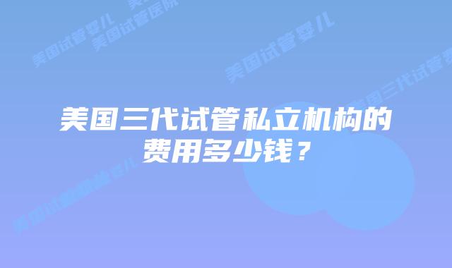 美国三代试管私立机构的费用多少钱？