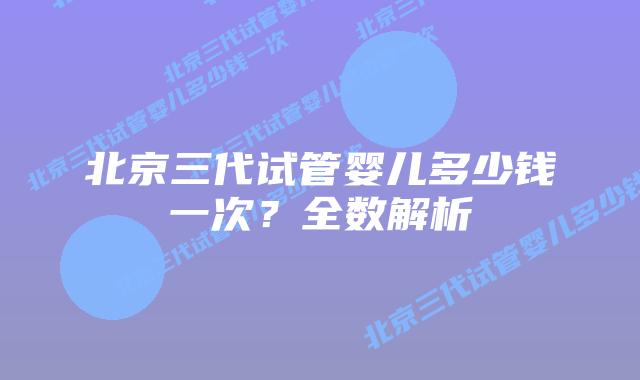 北京三代试管婴儿多少钱一次？全数解析