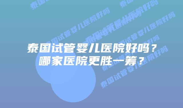 泰国试管婴儿医院好吗?哪家医院更胜一筹?插图 泰国试管婴儿医院好吗?哪家医院更胜一筹?