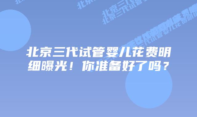 北京三代试管婴儿花费明细曝光！你准备好了吗？