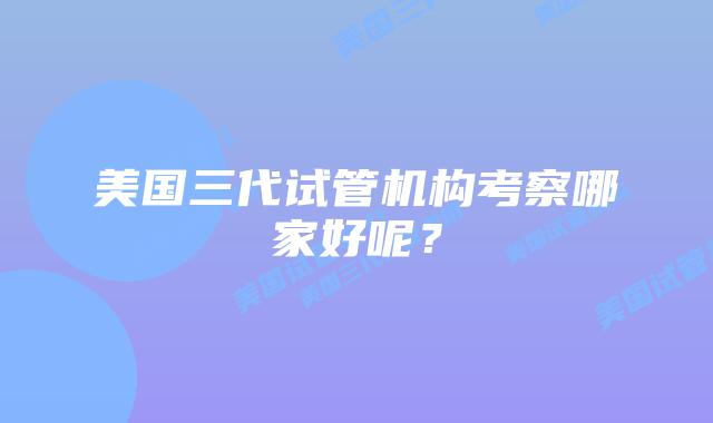 美国三代试管机构考察哪家好呢?插图 美国三代试管机构考察哪家好呢?