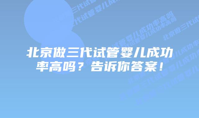 北京做三代试管婴儿成功率高吗？告诉你答案！