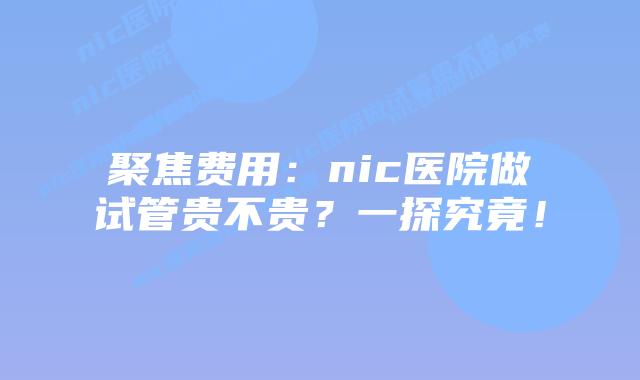 聚焦费用：nic医院做试管贵不贵？一探究竟！