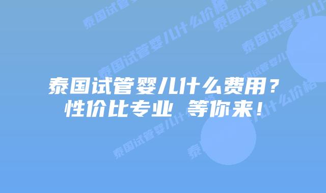 泰国试管婴儿什么费用？性价比专业 等你来！