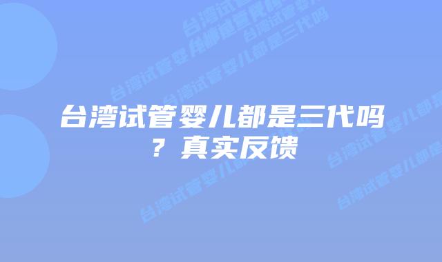 台湾试管婴儿都是三代吗？真实反馈