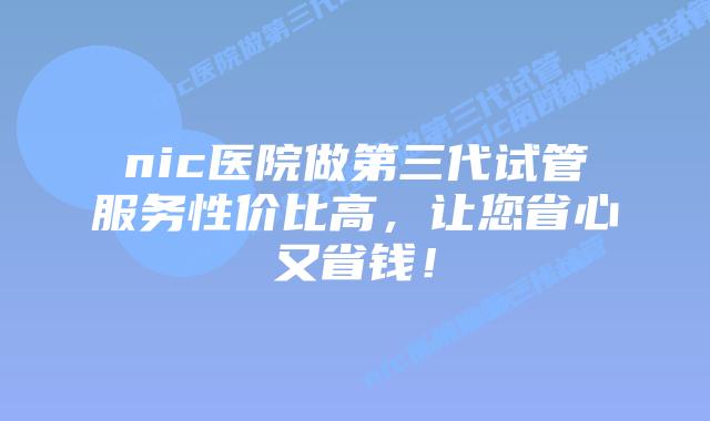 nic医院做第三代试管服务性价比高，让您省心又省钱！
