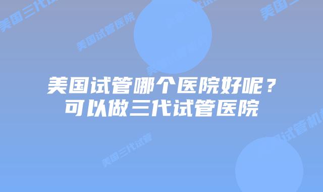 美国试管哪个医院好呢？可以做三代试管医院