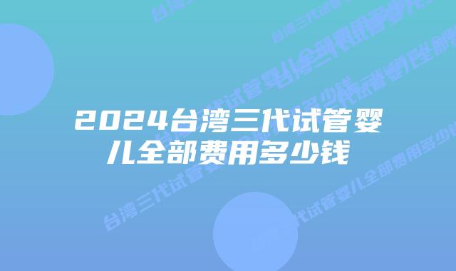 2024台湾三代试管婴儿全部费用多少钱