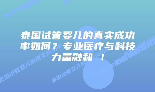泰国试管婴儿的真实成功率如何？专业医疗与科技力量融和 ！
