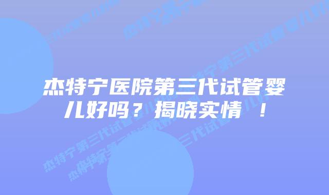 杰特宁医院第三代试管婴儿好吗？揭晓实情 ！