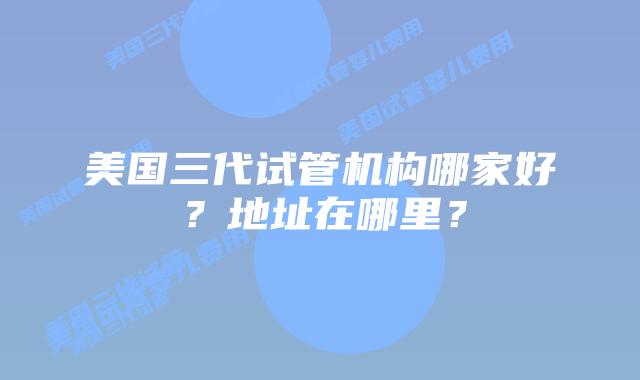 美国三代试管机构哪家好?地址在哪里?插图 美国三代试管机构哪家好?地址在哪里?