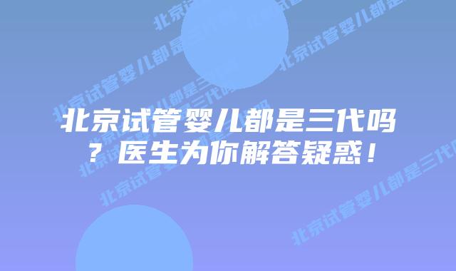 北京试管婴儿都是三代吗？医生为你解答疑惑！