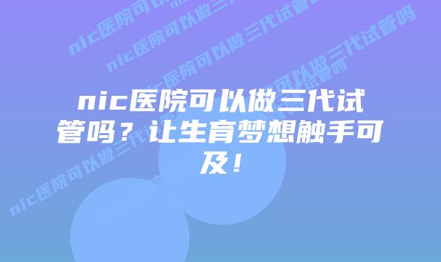 nic医院可以做三代试管吗？让生育梦想触手可及！