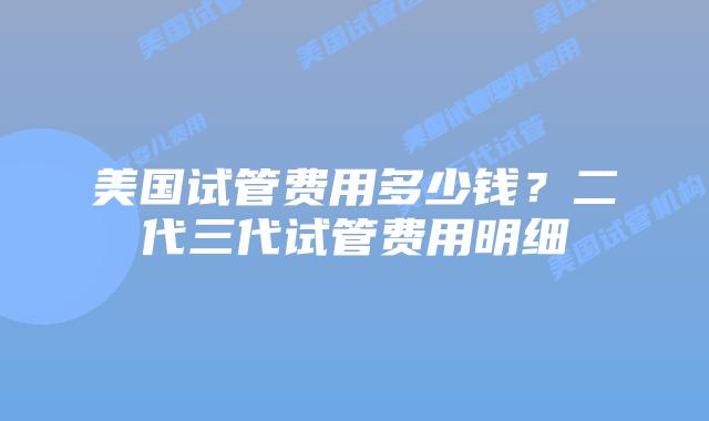 美国试管费用多少钱？二代三代试管费用明细