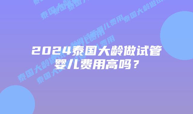 2024泰国大龄做试管婴儿费用高吗？