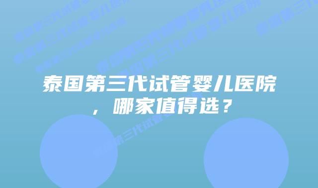 泰国第三代试管婴儿医院，哪家值得选？