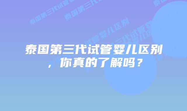 泰国第三代试管婴儿区别，你真的了解吗？