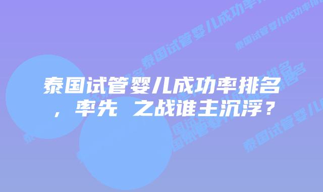 泰国试管婴儿成功率排名，率先 之战谁主沉浮？