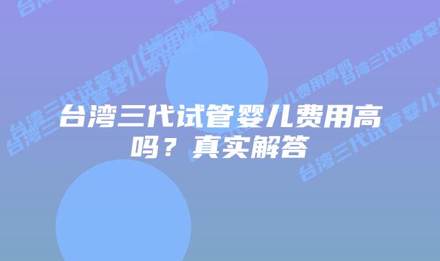 台湾三代试管婴儿费用高吗？真实解答
