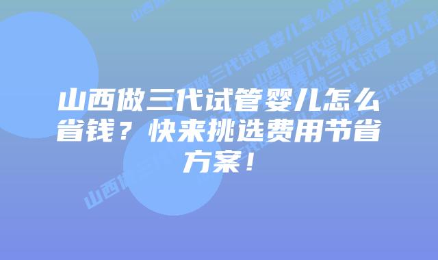 山西做三代试管婴儿怎么省钱？快来挑选费用节省方案！