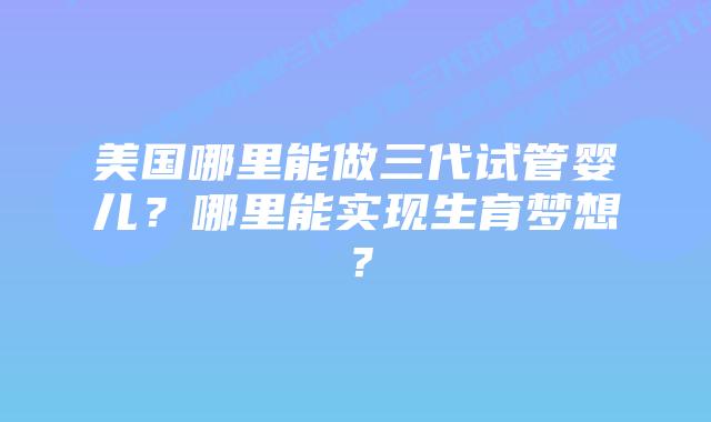 美国哪里能做三代试管婴儿？哪里能实现生育梦想？