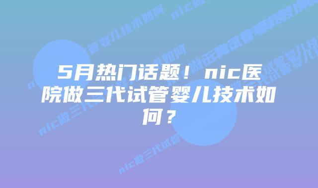 5月热门话题！nic医院做三代试管婴儿技术如何？