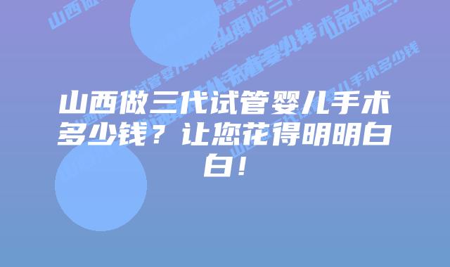 山西做三代试管婴儿手术多少钱？让您花得明明白白！
